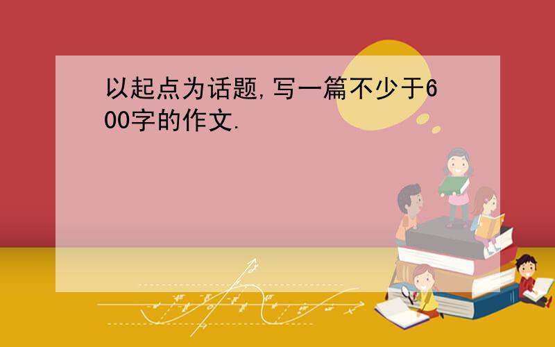 以起点为话题,写一篇不少于600字的作文.