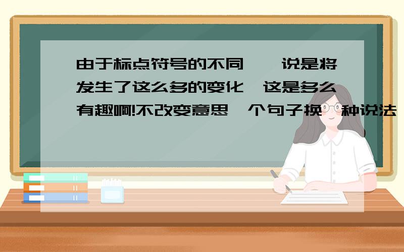 由于标点符号的不同,一说是将发生了这么多的变化,这是多么有趣啊!不改变意思,个句子换一种说法