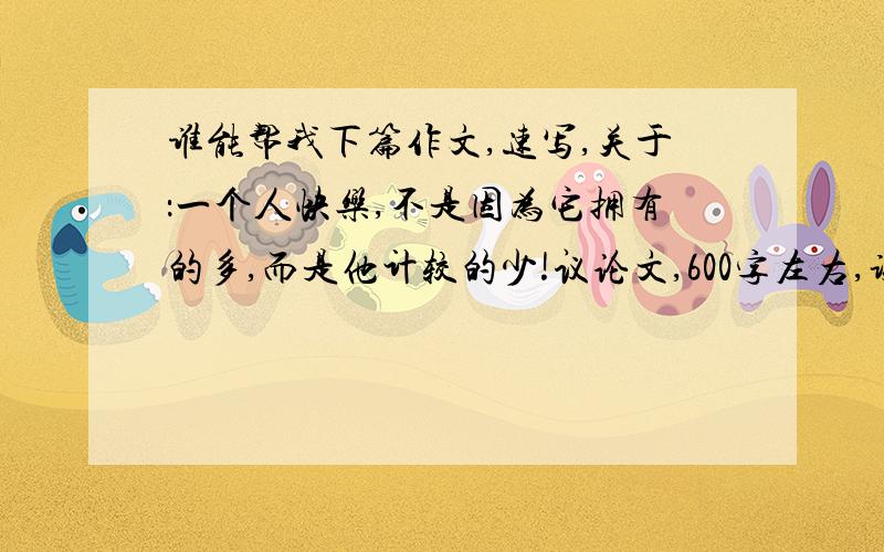 谁能帮我下篇作文,速写,关于：一个人快乐,不是因为它拥有的多,而是他计较的少!议论文,600字左右,谢