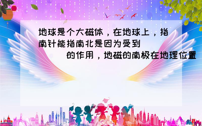 地球是个大磁体，在地球上，指南针能指南北是因为受到______的作用，地磁的南极在地理位置______附近．