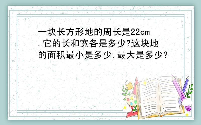 一块长方形地的周长是22cm,它的长和宽各是多少?这块地的面积最小是多少,最大是多少?