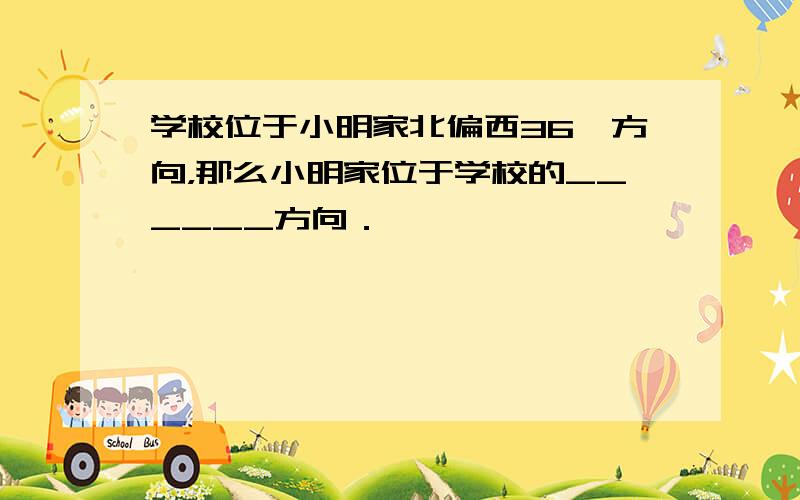 学校位于小明家北偏西36°方向，那么小明家位于学校的______方向．