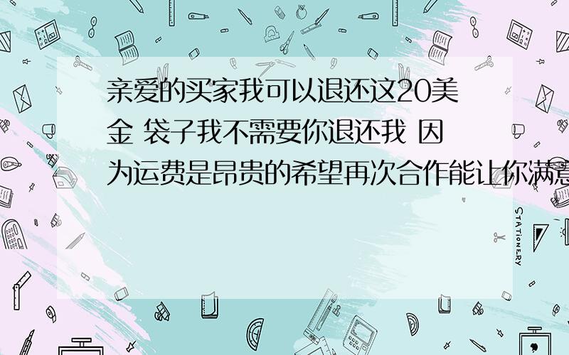 亲爱的买家我可以退还这20美金 袋子我不需要你退还我 因为运费是昂贵的希望再次合作能让你满意