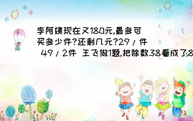 李阿姨现在又180元,最多可买多少件?还剩几元?29/件 49/2件 王飞做1题,把除数38看成了83,结果的到24