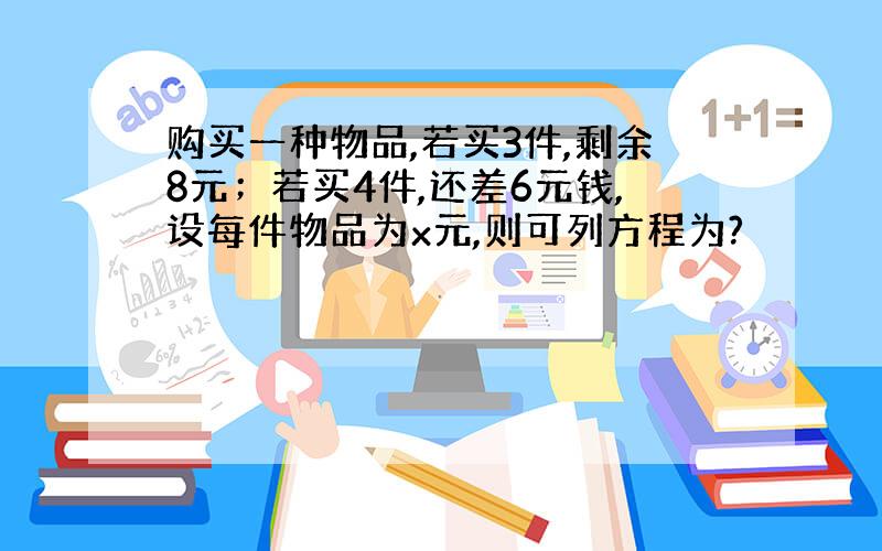 购买一种物品,若买3件,剩余8元；若买4件,还差6元钱,设每件物品为x元,则可列方程为?