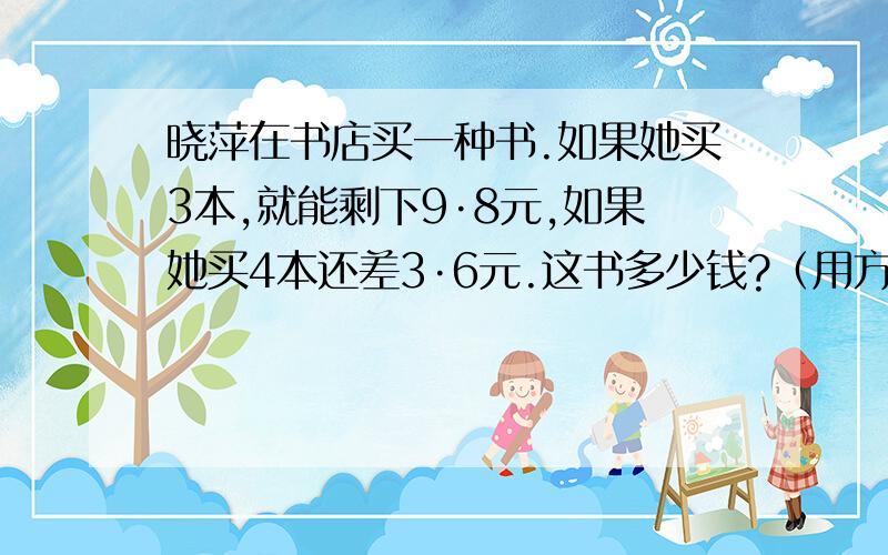 晓萍在书店买一种书.如果她买3本,就能剩下9·8元,如果她买4本还差3·6元.这书多少钱?（用方程解）