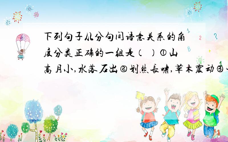 下列句子从分句间语意关系的角度分类正确的一组是（ ）①山高月小,水落石出②划然长啸,草木震动③予亦悄然而划然长啸,草木震