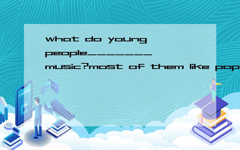 what do young people_______ music?most of them like pop ,I t