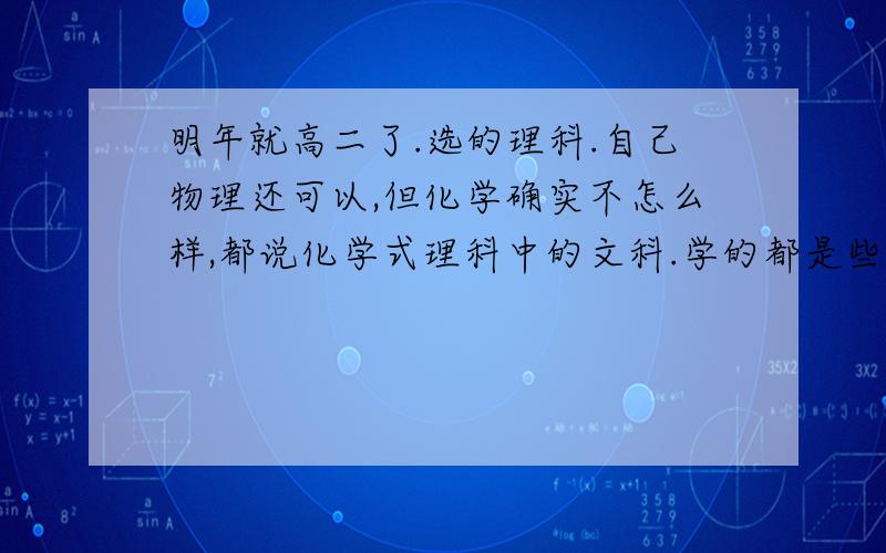 明年就高二了.选的理科.自己物理还可以,但化学确实不怎么样,都说化学式理科中的文科.学的都是些什么东西,是偏理的还是偏文