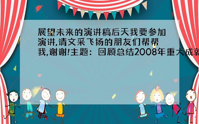 展望未来的演讲稿后天我要参加演讲,请文采飞扬的朋友们帮帮我,谢谢!主题：回顾总结2008年重大成就,介绍这些成就都是在战