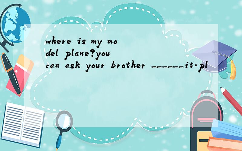 where is my model plane?you can ask your brother ______it.pl