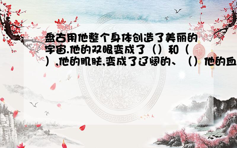 盘古用他整个身体创造了美丽的宇宙.他的双眼变成了（）和（）,他的肌肤,变成了辽阔的、（）他的血液变成了奔流不息的（）……