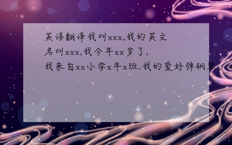 英语翻译我叫xxx,我的英文名叫xxx,我今年xx岁了,我来自xx小学x年x班.我的爱好弹钢琴、唱歌、跳舞、看书和听音乐