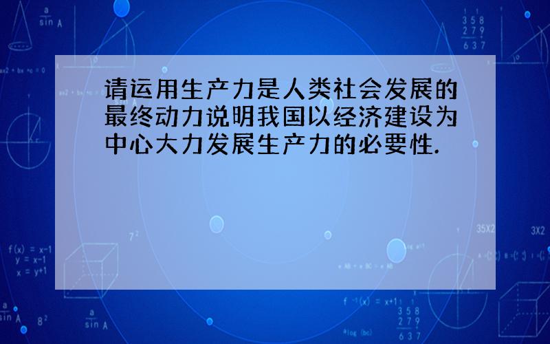 请运用生产力是人类社会发展的最终动力说明我国以经济建设为中心大力发展生产力的必要性.