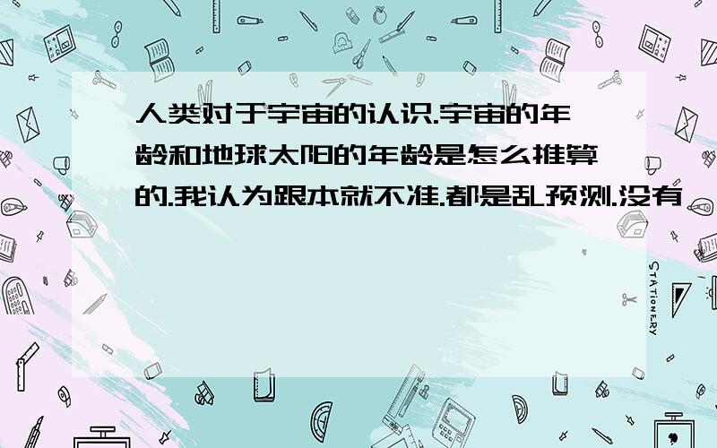 人类对于宇宙的认识.宇宙的年龄和地球太阳的年龄是怎么推算的.我认为跟本就不准.都是乱预测.没有一点科学性的.最后一楼的