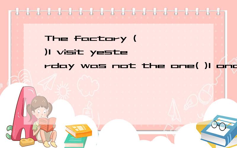 The factory ( )I visit yesterday was not the one( )I once wo