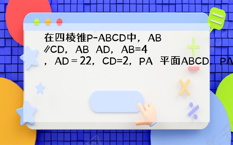 在四棱锥P-ABCD中，AB∥CD，AB⊥AD，AB=4，AD＝22，CD=2，PA⊥平面ABCD，PA=4．