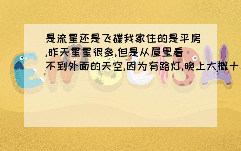 是流星还是飞碟我家住的是平房,昨天星星很多,但是从屋里看不到外面的天空,因为有路灯,晚上大概十二点左右,我看见一个类似流