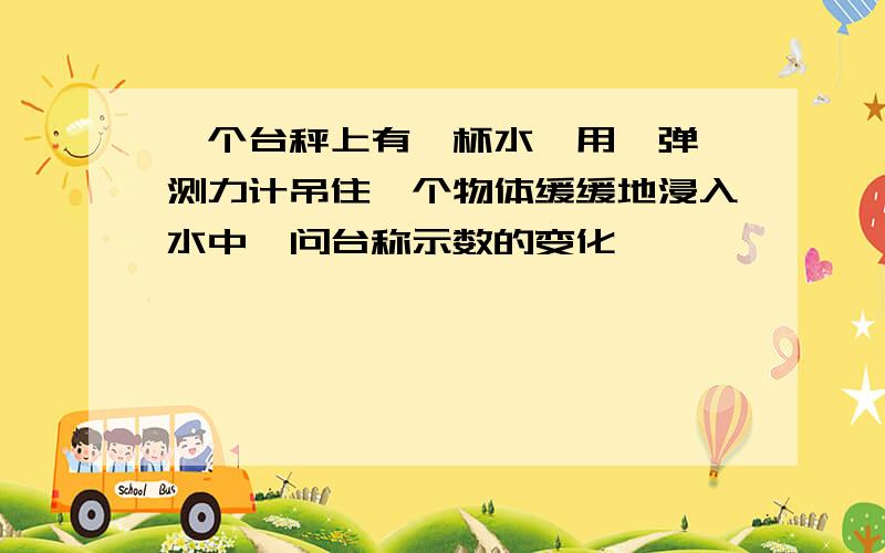 一个台秤上有一杯水,用一弹簧测力计吊住一个物体缓缓地浸入水中,问台称示数的变化