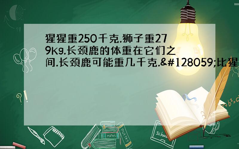 猩猩重250千克.狮子重279Kg.长颈鹿的体重在它们之间.长颈鹿可能重几千克.🐻比猩猩轻一些,