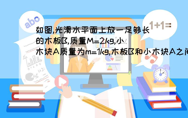 如图,光滑水平面上放一足够长的木板B,质量M=2kg,小木块A质量为m=1kg,木板B和小木块A之间的动摩擦因数=0.2