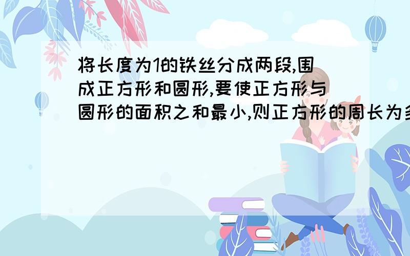 将长度为1的铁丝分成两段,围成正方形和圆形,要使正方形与圆形的面积之和最小,则正方形的周长为多少?