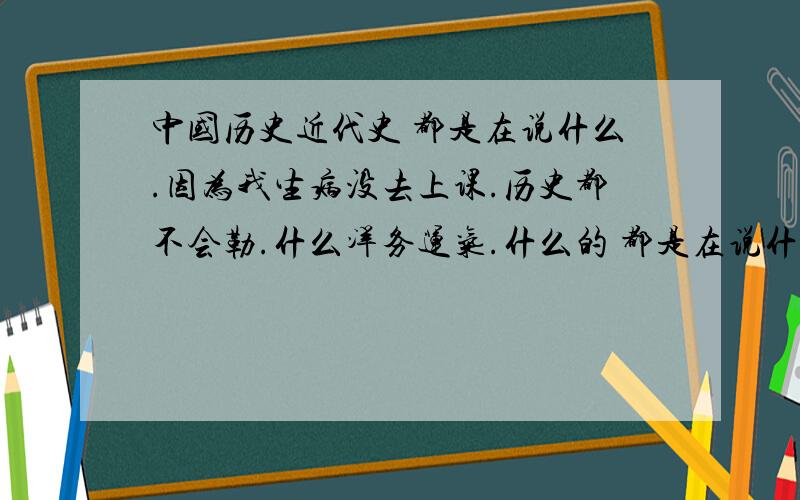 中国历史近代史 都是在说什么.因为我生病没去上课.历史都不会勒.什么洋务运气.什么的 都是在说什么.详细的给分