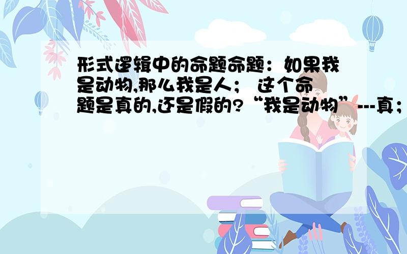 形式逻辑中的命题命题：如果我是动物,那么我是人； 这个命题是真的,还是假的?“我是动物”---真；“我是人”---真；