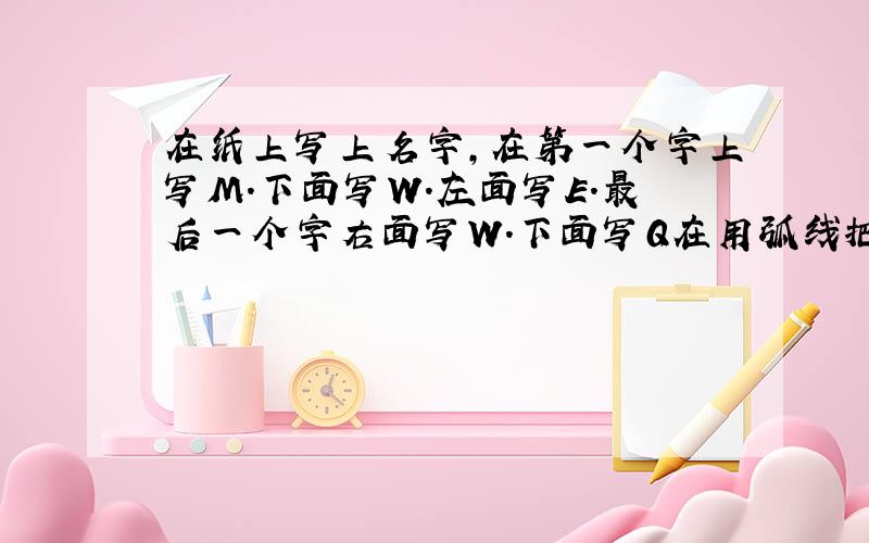 在纸上写上名字,在第一个字上写M.下面写W.左面写E.最后一个字右面写W.下面写Q在用弧线把字母连起来,