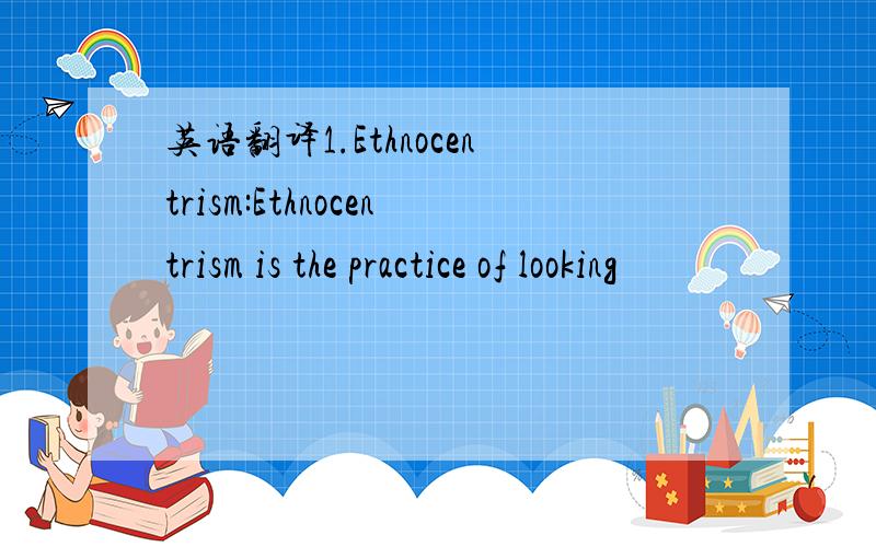 英语翻译1.Ethnocentrism:Ethnocentrism is the practice of looking