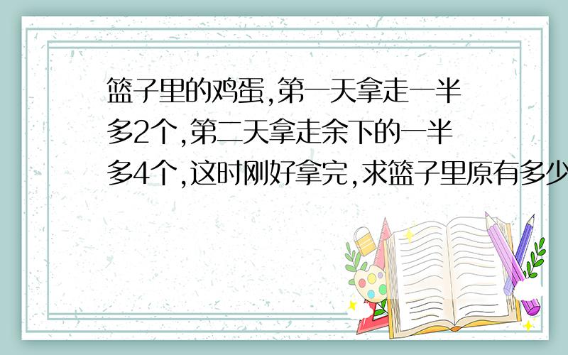 篮子里的鸡蛋,第一天拿走一半多2个,第二天拿走余下的一半多4个,这时刚好拿完,求篮子里原有多少个鸡蛋?