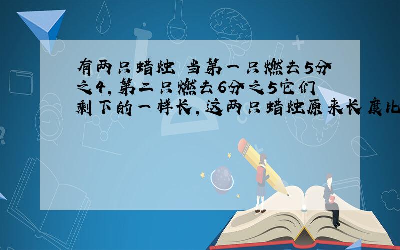 有两只蜡烛 当第一只燃去5分之4,第二只燃去6分之5它们剩下的一样长,这两只蜡烛原来长度比是多少