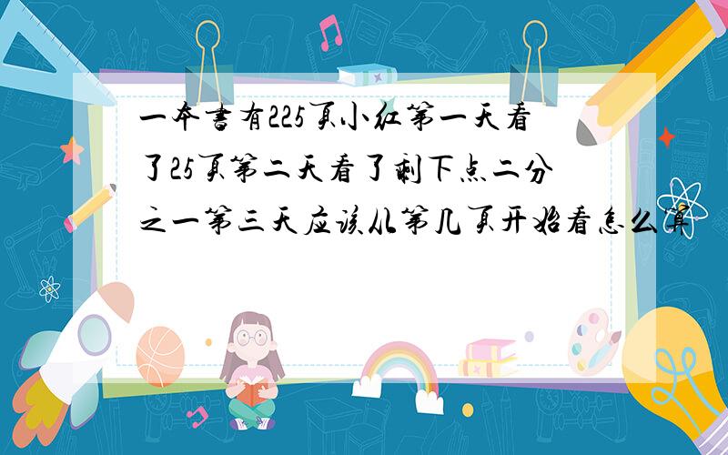 一本书有225页小红第一天看了25页第二天看了剩下点二分之一第三天应该从第几页开始看怎么算