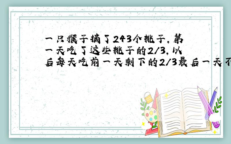 一只猴子摘了243个桃子,第一天吃了这些桃子的2/3,以后每天吃前一天剩下的2/3最后一天不足三个时,一起