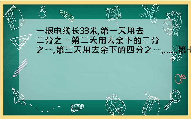 一根电线长33米,第一天用去二分之一第二天用去余下的三分之一,第三天用去余下的四分之一,……第十