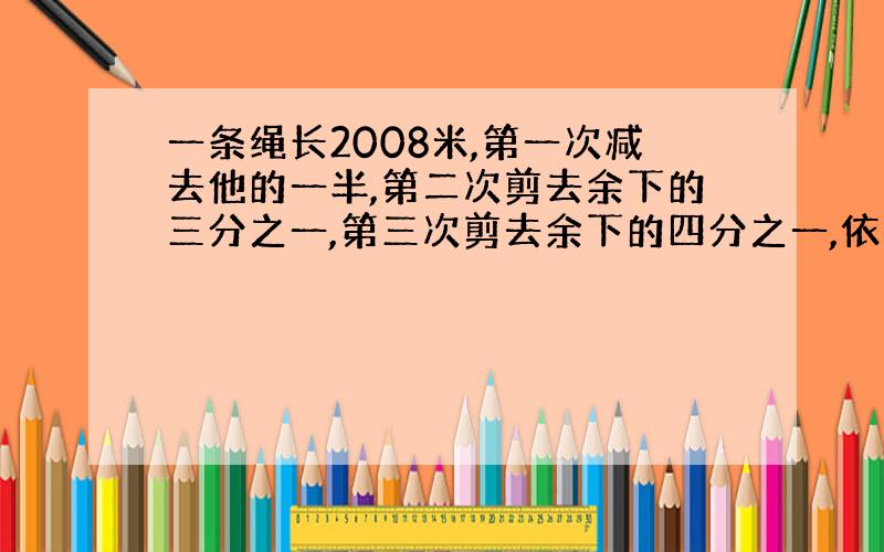 一条绳长2008米,第一次减去他的一半,第二次剪去余下的三分之一,第三次剪去余下的四分之一,依次剪下去,一只到剪去余下的