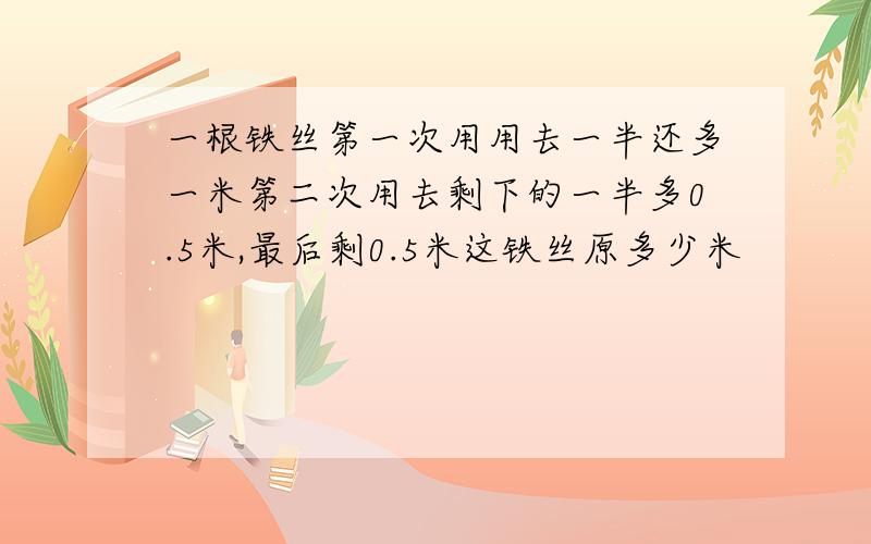 一根铁丝第一次用用去一半还多一米第二次用去剩下的一半多0.5米,最后剩0.5米这铁丝原多少米