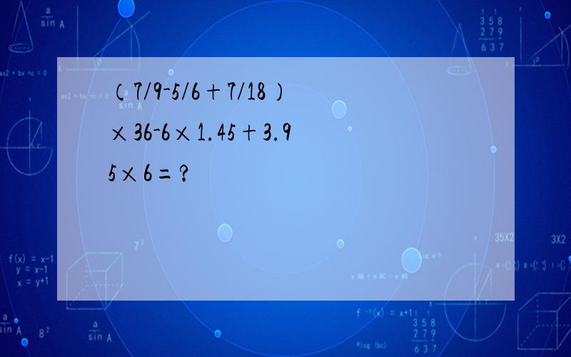 （7/9-5/6+7/18）×36-6×1.45+3.95×6=?