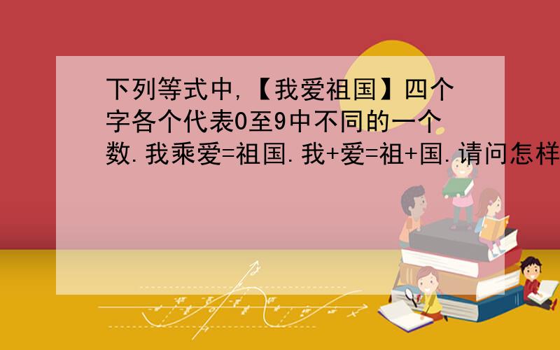 下列等式中,【我爱祖国】四个字各个代表0至9中不同的一个数.我乘爱=祖国.我+爱=祖+国.请问怎样解答如