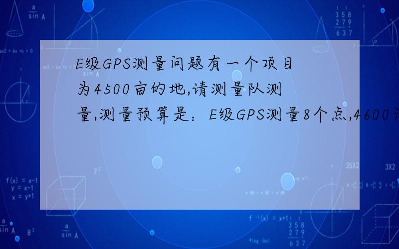 E级GPS测量问题有一个项目为4500亩的地,请测量队测量,测量预算是：E级GPS测量8个点,4600元一个点,拔地定桩