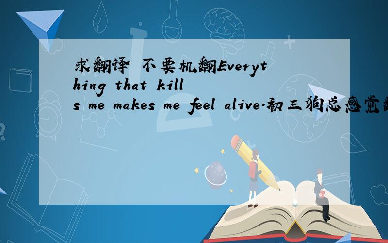 求翻译 不要机翻Everything that kills me makes me feel alive.初三狗总感觉翻