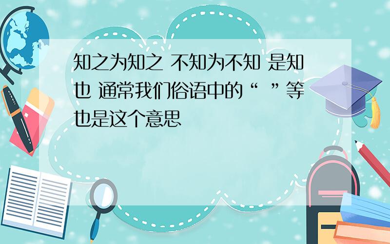 知之为知之 不知为不知 是知也 通常我们俗语中的“ ”等也是这个意思