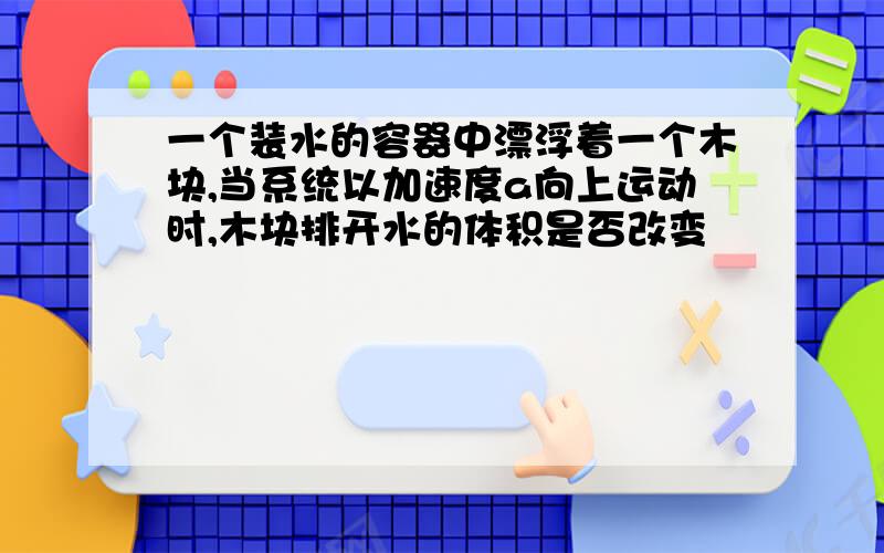 一个装水的容器中漂浮着一个木块,当系统以加速度a向上运动时,木块排开水的体积是否改变