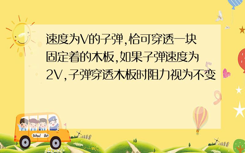 速度为V的子弹,恰可穿透一块固定着的木板,如果子弹速度为2V,子弹穿透木板时阻力视为不变