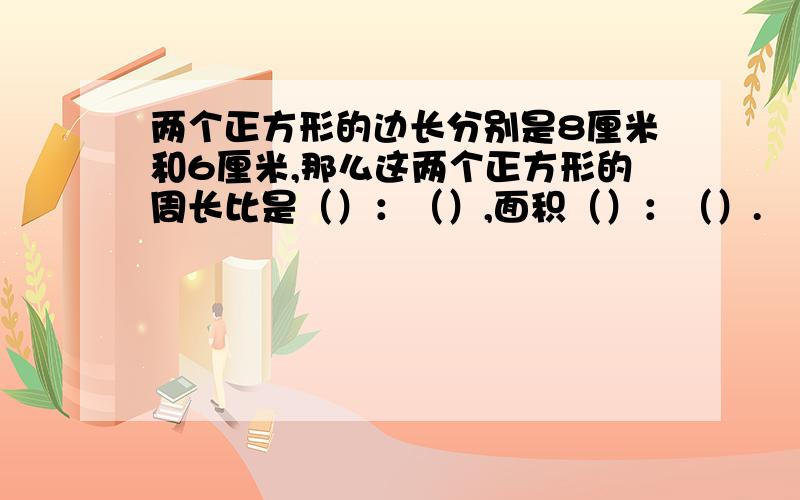 两个正方形的边长分别是8厘米和6厘米,那么这两个正方形的周长比是（）：（）,面积（）：（）.