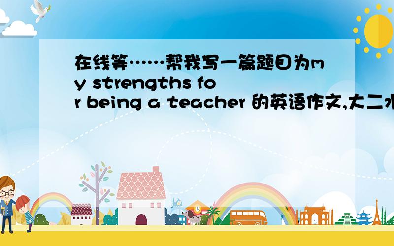 在线等……帮我写一篇题目为my strengths for being a teacher 的英语作文,大二水平