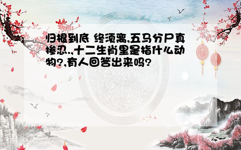 归根到底 终须离,五马分尸真掺忍.,十二生肖里是指什么动物?,有人回答出来吗?