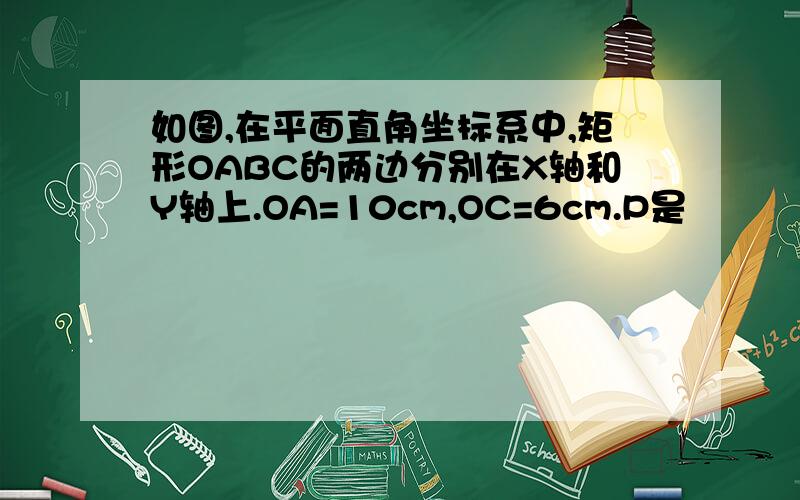 如图,在平面直角坐标系中,矩形OABC的两边分别在X轴和Y轴上.OA=10cm,OC=6cm.P是