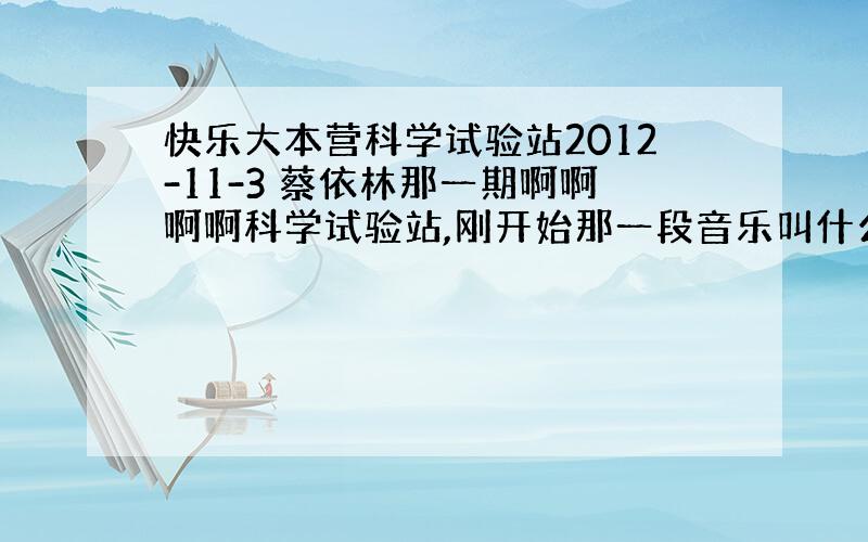 快乐大本营科学试验站2012-11-3 蔡依林那一期啊啊啊啊科学试验站,刚开始那一段音乐叫什么?好像很多期都用过,音乐挺