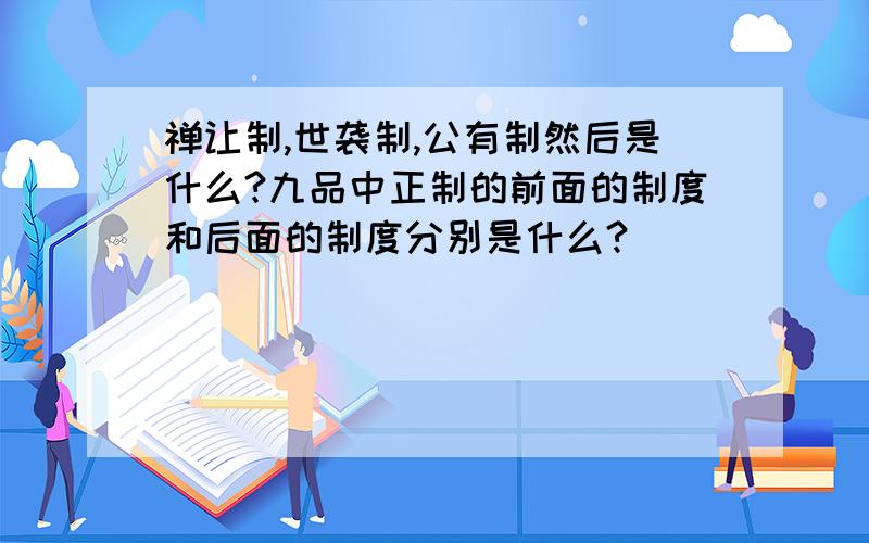 禅让制,世袭制,公有制然后是什么?九品中正制的前面的制度和后面的制度分别是什么?